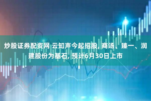 炒股证券配资网 云知声今起招股, 商汤、臻一、润建股份为基石, 预计6月30日上市
