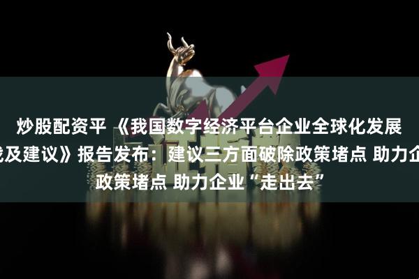 炒股配资平 《我国数字经济平台企业全球化发展的现状、挑战及建议》报告发布：建议三方面破除政策堵点 助力企业“走出去”