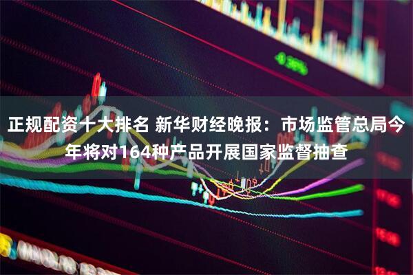 正规配资十大排名 新华财经晚报：市场监管总局今年将对164种产品开展国家监督抽查