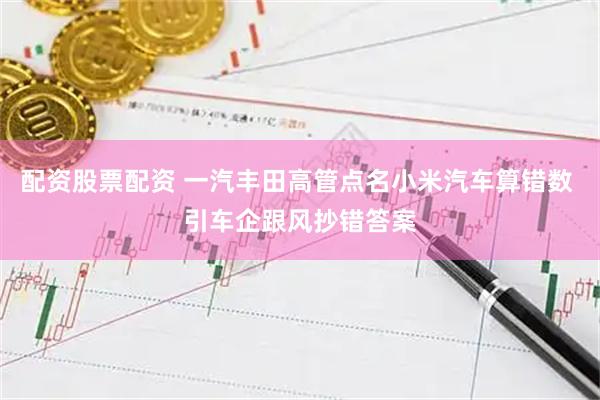 配资股票配资 一汽丰田高管点名小米汽车算错数 引车企跟风抄错答案