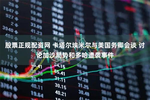 股票正规配资网 卡塔尔埃米尔与美国务卿会谈 讨论加沙局势和多哈遭袭事件