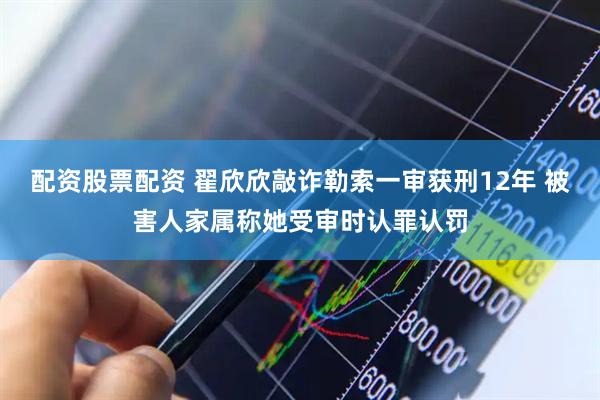 配资股票配资 翟欣欣敲诈勒索一审获刑12年 被害人家属称她受审时认罪认罚