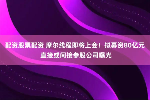 配资股票配资 摩尔线程即将上会！拟募资80亿元 直接或间接参股公司曝光