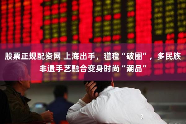 股票正规配资网 上海出手，氆氇“破圈”，多民族非遗手艺融合变身时尚“潮品”