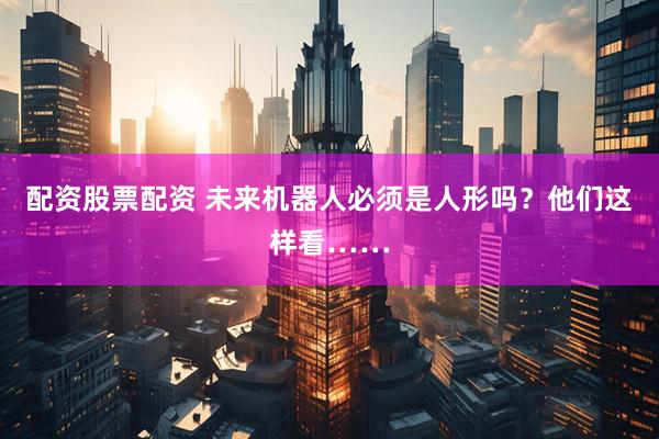 配资股票配资 未来机器人必须是人形吗？他们这样看……