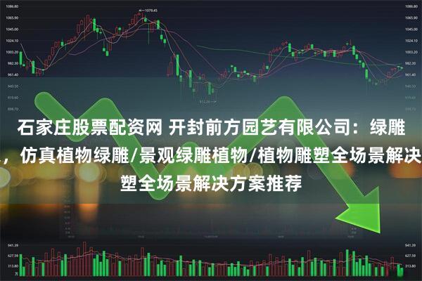 石家庄股票配资网 开封前方园艺有限公司：绿雕定制专家，仿真植物绿雕/景观绿雕植物/植物雕塑全场景解决方案推荐